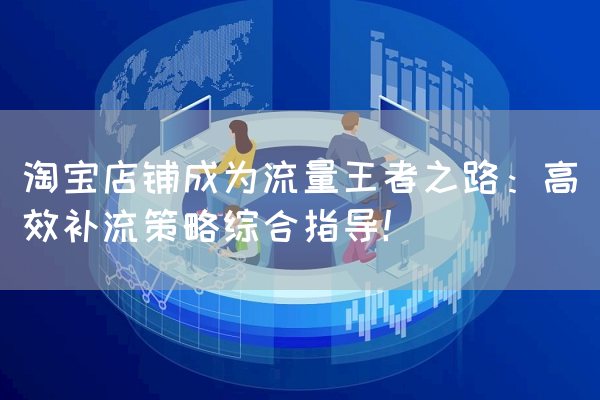 淘宝店铺成为流量王者之路：高效补流策略综合指导！