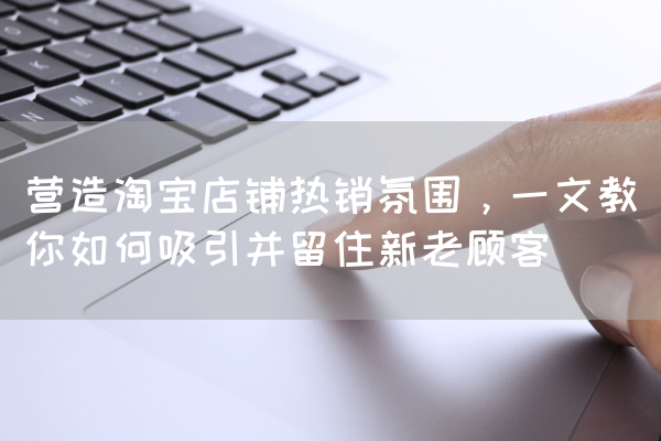 营造淘宝店铺热销氛围，一文教你如何吸引并留住新老顾客